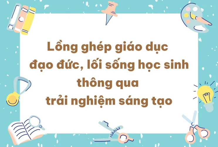Lồng ghép giáo dục đạo đức, lối sống học sinh thông qua trải nghiệm sáng tạo